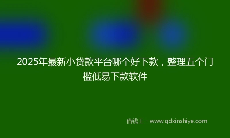 2025年最新小贷款平台哪个好下款，整理五个门槛低易下款软件