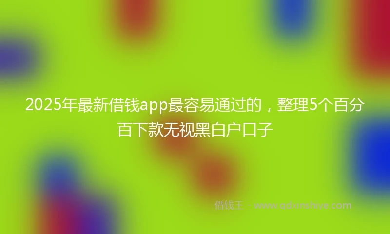 2025年最新借钱app最容易通过的，整理5个百分百下款无视黑白户口子