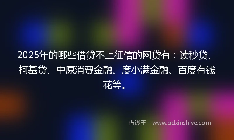 2025年的哪些借贷不上征信的网贷有：读秒贷、柯基贷、中原消费金融、度小满金融、百度有钱花等。