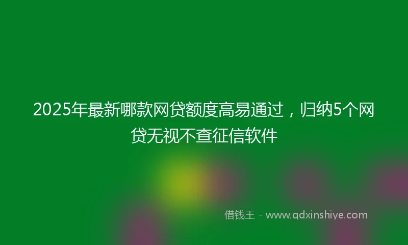 2025年最新哪款网贷额度高易通过，归纳5个网贷无视不查征信软件