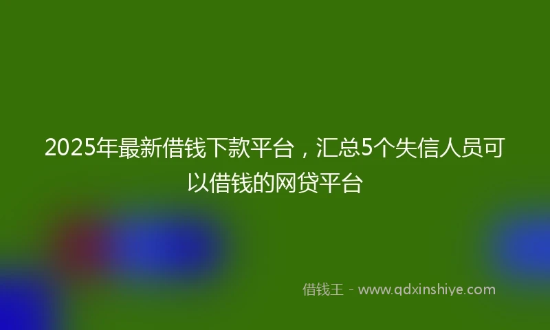 2025年最新借钱下款平台，汇总5个失信人员可以借钱的网贷平台