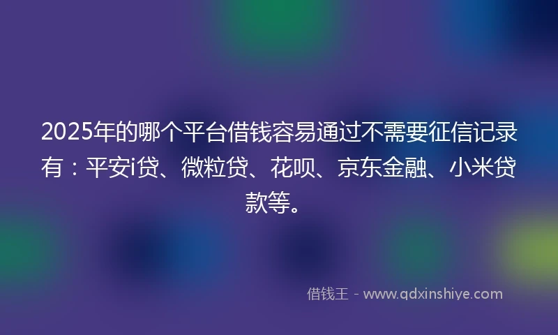 2025年的哪个平台借钱容易通过不需要征信记录有：平安i贷、微粒贷、花呗、京东金融、小米贷款等。