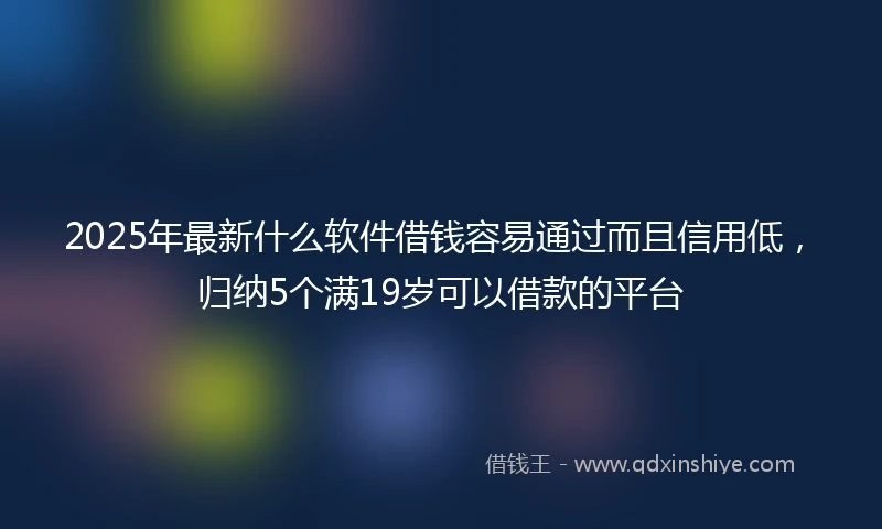 2025年最新什么软件借钱容易通过而且信用低，归纳5个满19岁可以借款的平台