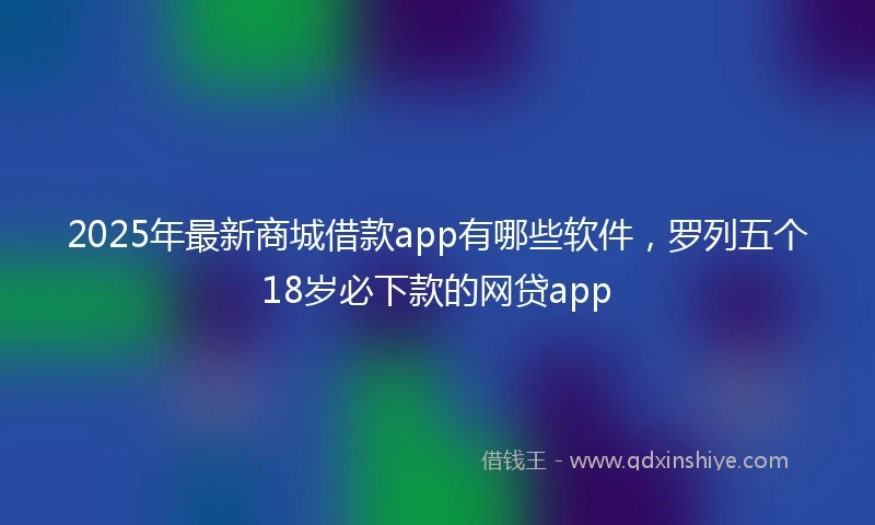 2025年最新商城借款app有哪些软件，罗列五个18岁必下款的网贷app