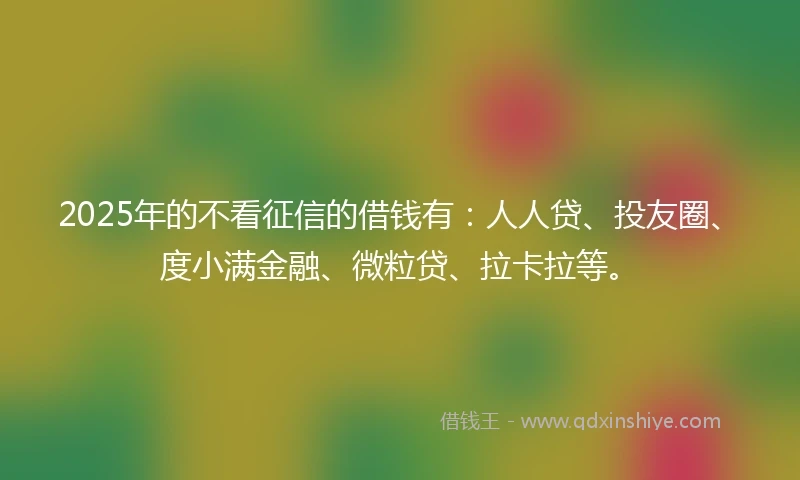 2025年的不看征信的借钱有：人人贷、投友圈、度小满金融、微粒贷、拉卡拉等。