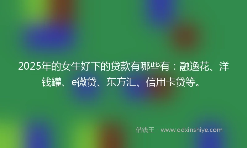 2025年的女生好下的贷款有哪些有：融逸花、洋钱罐、e微贷、东方汇、信用卡贷等。