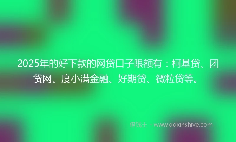 2025年的好下款的网贷口子限额有：柯基贷、团贷网、度小满金融、好期贷、微粒贷等。