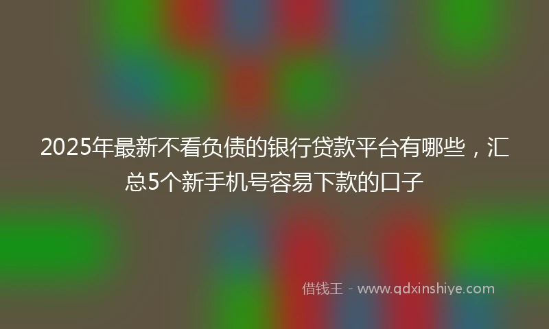 2025年最新不看负债的银行贷款平台有哪些，汇总5个新手机号容易下款的口子