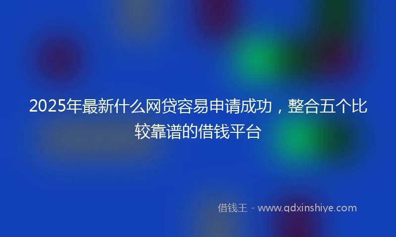 2025年最新什么网贷容易申请成功，整合五个比较靠谱的借钱平台