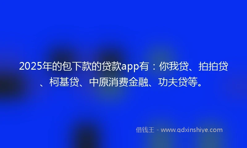 2025年的包下款的贷款app有：你我贷、拍拍贷、柯基贷、中原消费金融、功夫贷等。