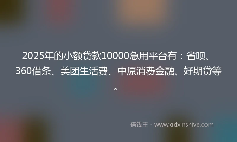2025年的小额贷款10000急用平台有：省呗、360借条、美团生活费、中原消费金融、好期贷等。