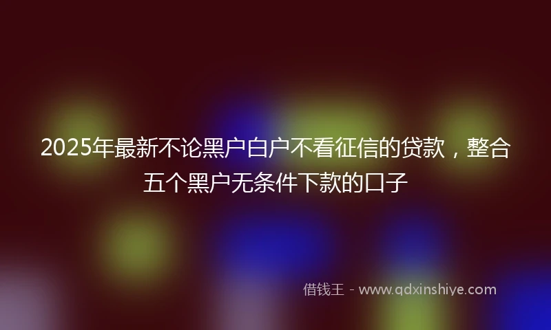 2025年最新不论黑户白户不看征信的贷款，整合五个黑户无条件下款的口子
