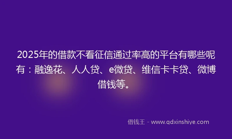 2025年的借款不看征信通过率高的平台有哪些呢有：融逸花、人人贷、e微贷、维信卡卡贷、微博借钱等。