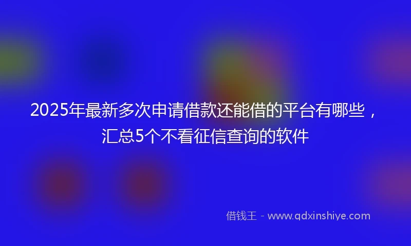 2025年最新多次申请借款还能借的平台有哪些，汇总5个不看征信查询的软件