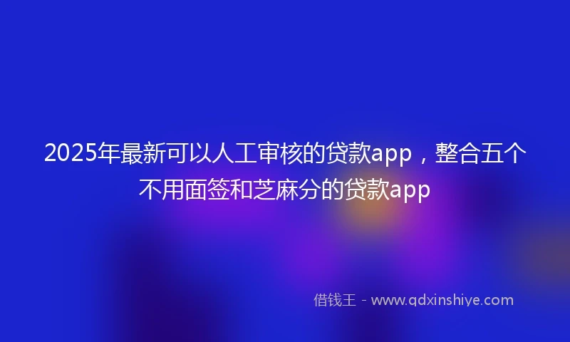 2025年最新可以人工审核的贷款app，整合五个不用面签和芝麻分的贷款app