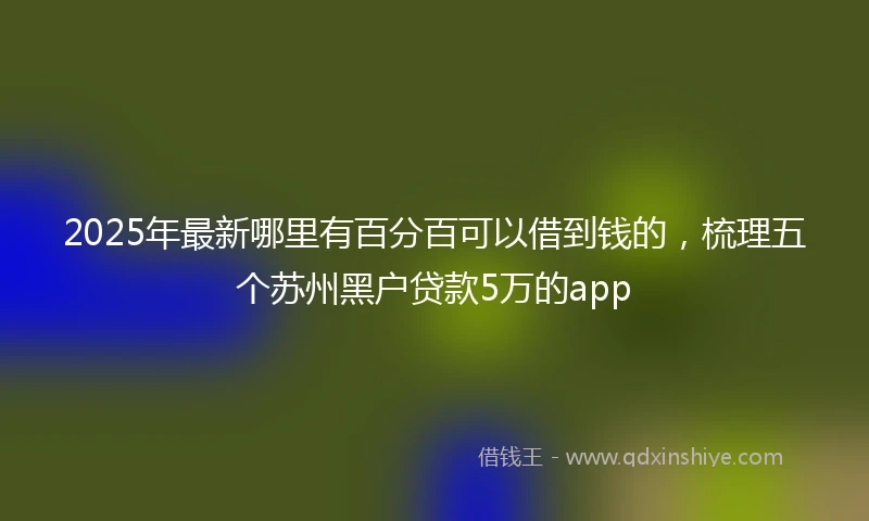 2025年最新哪里有百分百可以借到钱的，梳理五个苏州黑户贷款5万的app