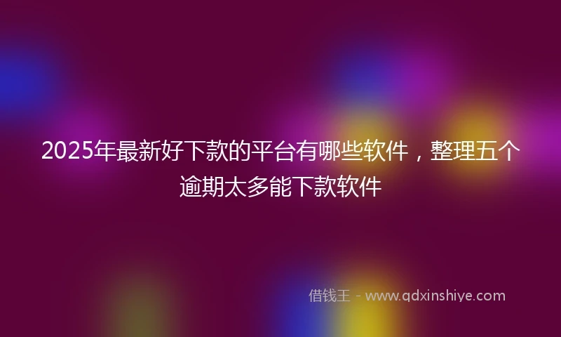 2025年最新好下款的平台有哪些软件，整理五个逾期太多能下款软件