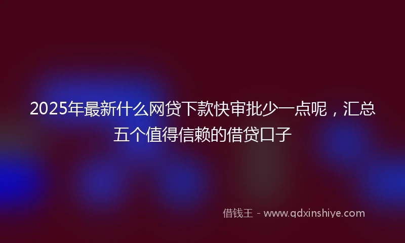 2025年最新什么网贷下款快审批少一点呢，汇总五个值得信赖的借贷口子