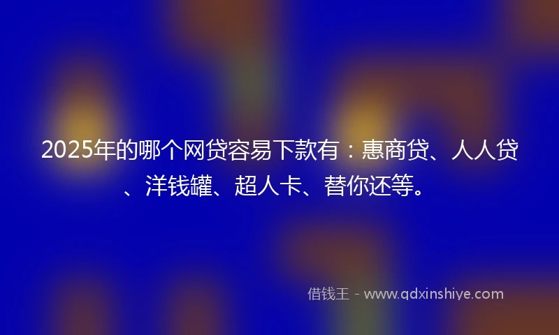 2025年的哪个网贷容易下款有：惠商贷、人人贷、洋钱罐、超人卡、替你还等。