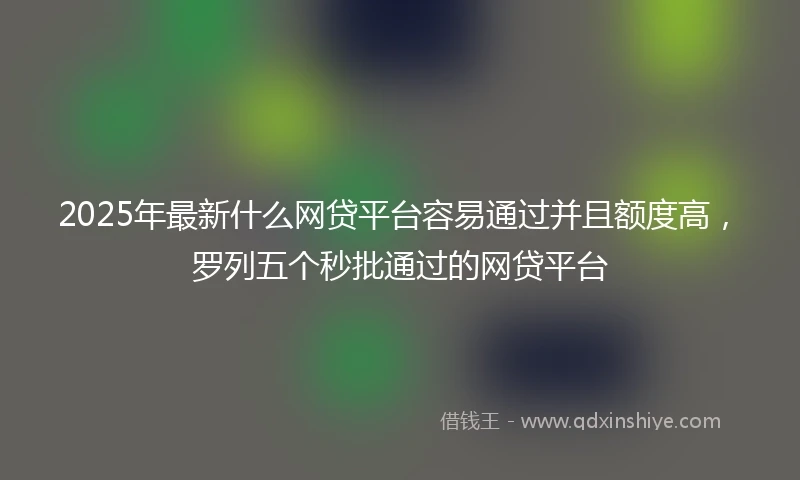 2025年最新什么网贷平台容易通过并且额度高，罗列五个秒批通过的网贷平台