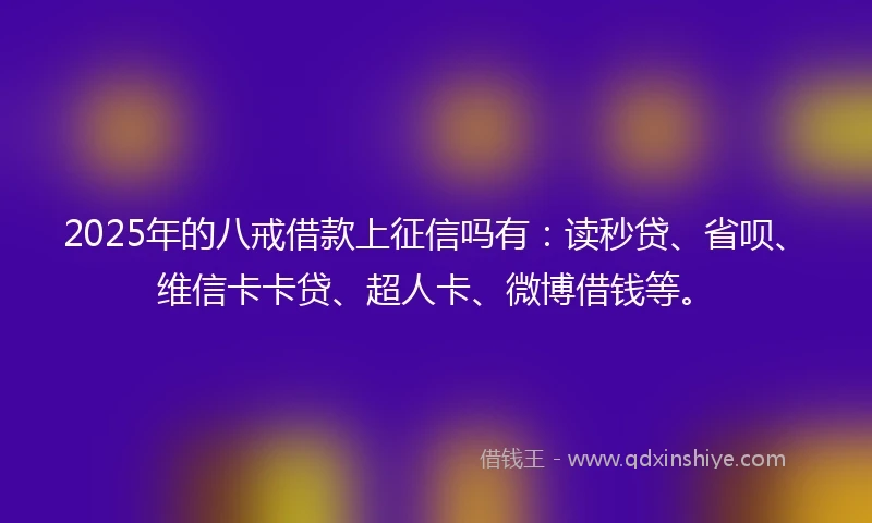 2025年的八戒借款上征信吗有：读秒贷、省呗、维信卡卡贷、超人卡、微博借钱等。