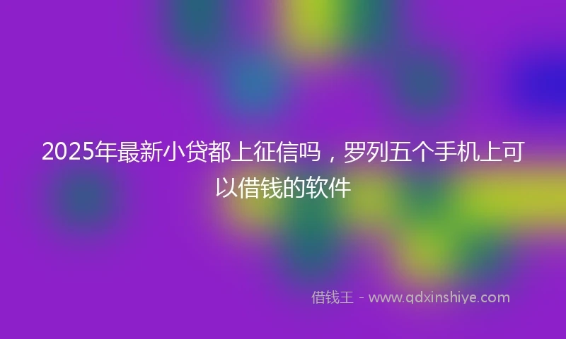 2025年最新小贷都上征信吗，罗列五个手机上可以借钱的软件