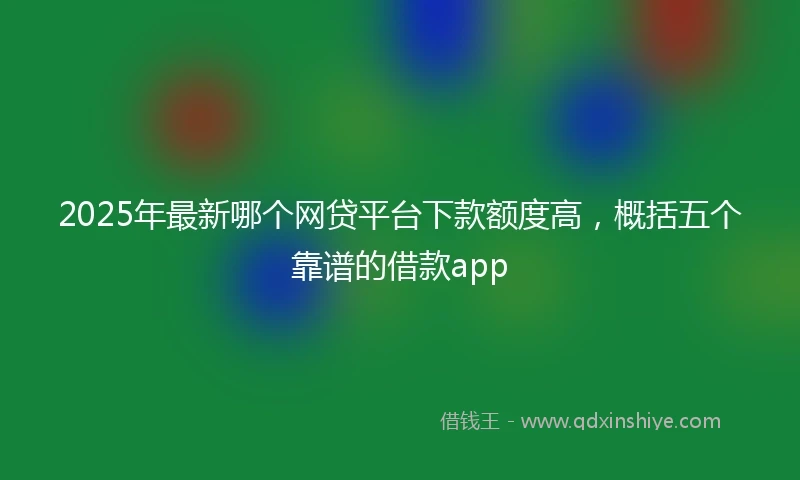 2025年最新哪个网贷平台下款额度高，概括五个靠谱的借款app