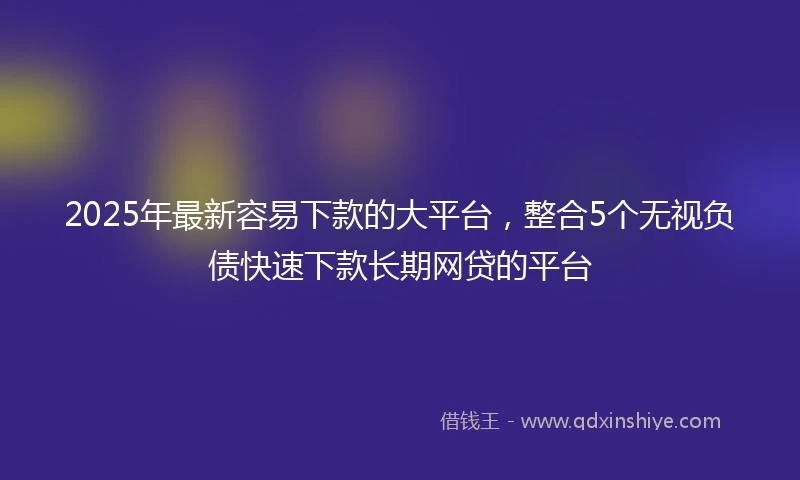2025年最新容易下款的大平台，整合5个无视负债快速下款长期网贷的平台