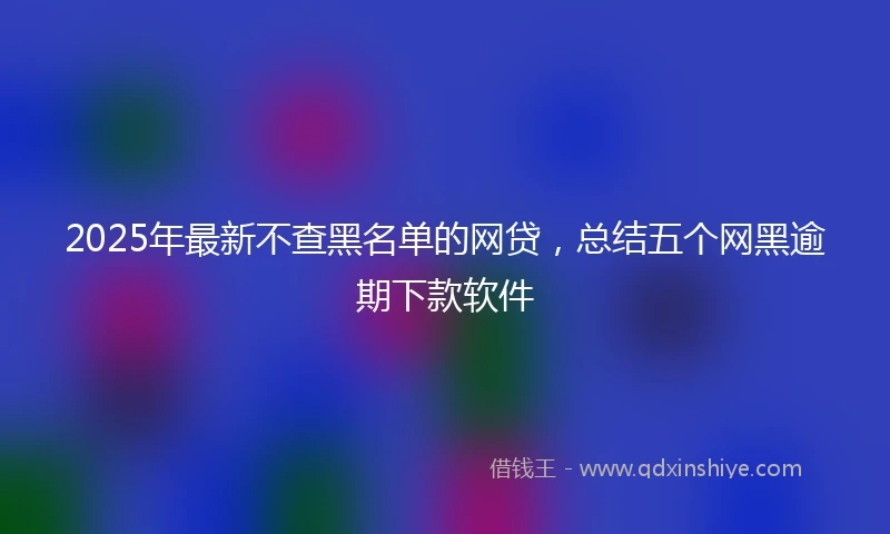 2025年最新不查黑名单的网贷，总结五个网黑逾期下款软件