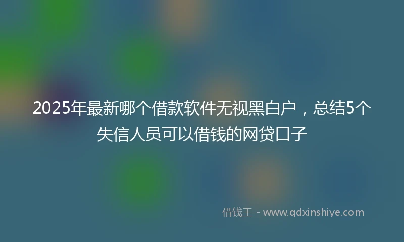 2025年最新哪个借款软件无视黑白户，总结5个失信人员可以借钱的网贷口子