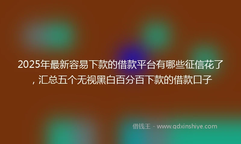 2025年最新容易下款的借款平台有哪些征信花了，汇总五个无视黑白百分百下款的借款口子