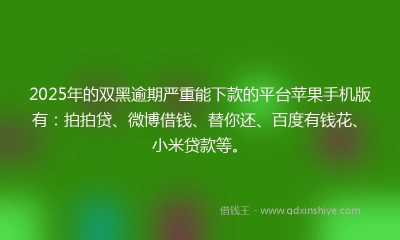 2025年的双黑逾期严重能下款的平台苹果手机版有：拍拍贷、微博借钱、替你还、百度有钱花、小米贷款等。