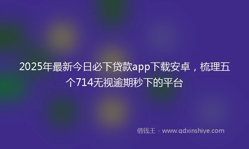2025年最新今日必下贷款app下载安卓，梳理五个714无视逾期秒下的平台