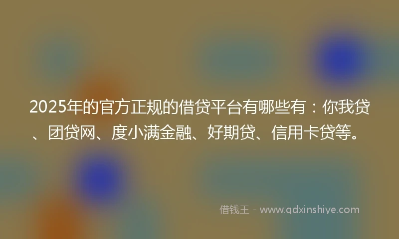 2025年的官方正规的借贷平台有哪些有：你我贷、团贷网、度小满金融、好期贷、信用卡贷等。
