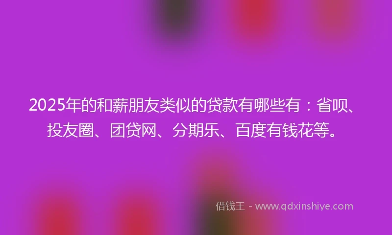 2025年的和薪朋友类似的贷款有哪些有：省呗、投友圈、团贷网、分期乐、百度有钱花等。