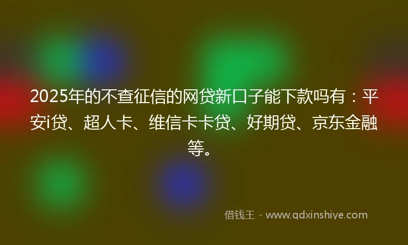2025年的不查征信的网贷新口子能下款吗有：平安i贷、超人卡、维信卡卡贷、好期贷、京东金融等。