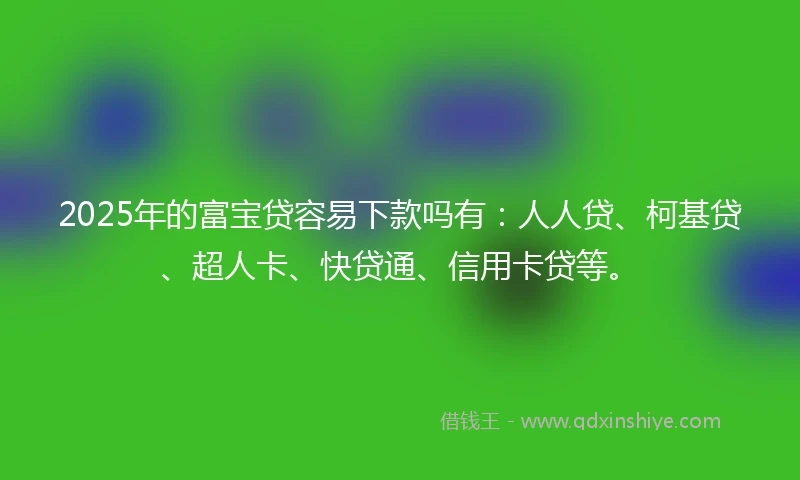 2025年的富宝贷容易下款吗有：人人贷、柯基贷、超人卡、快贷通、信用卡贷等。