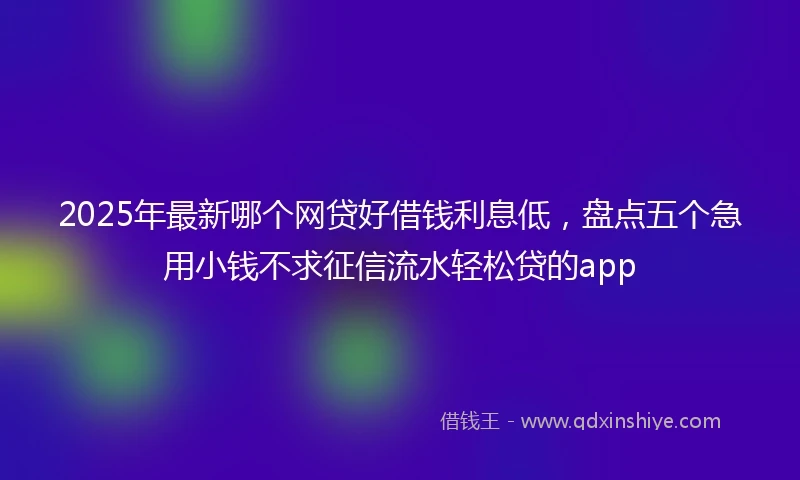 2025年最新哪个网贷好借钱利息低，盘点五个急用小钱不求征信流水轻松贷的app