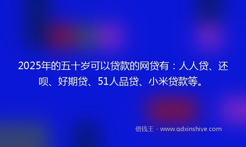 2025年的五十岁可以贷款的网贷有：人人贷、还呗、好期贷、51人品贷、小米贷款等。