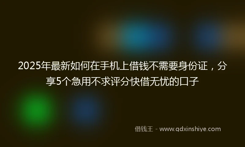 2025年最新如何在手机上借钱不需要身份证，分享5个急用不求评分快借无忧的口子