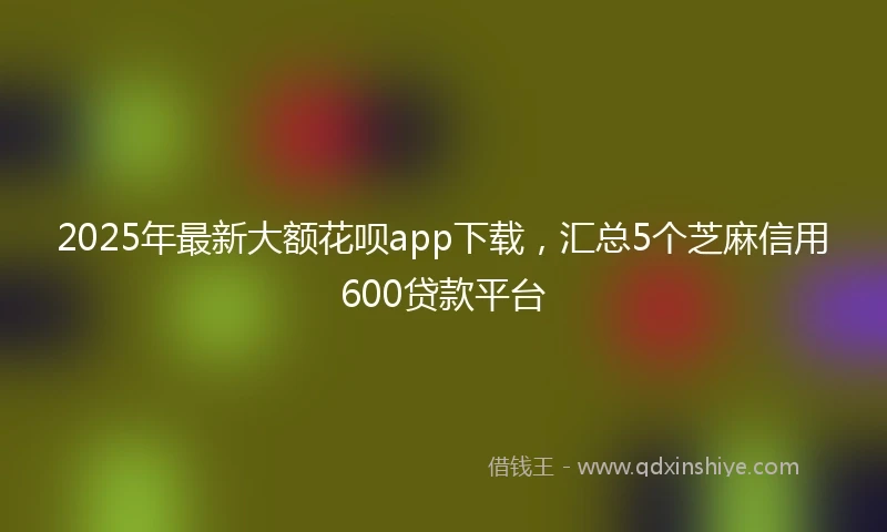 2025年最新大额花呗app下载，汇总5个芝麻信用600贷款平台