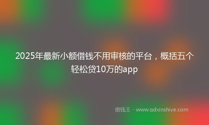 2025年最新小额借钱不用审核的平台，概括五个轻松贷10万的app