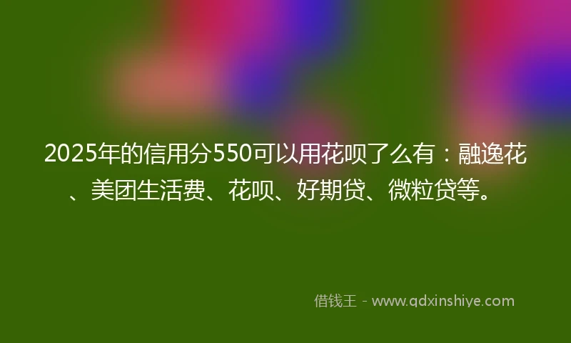2025年的信用分550可以用花呗了么有：融逸花、美团生活费、花呗、好期贷、微粒贷等。