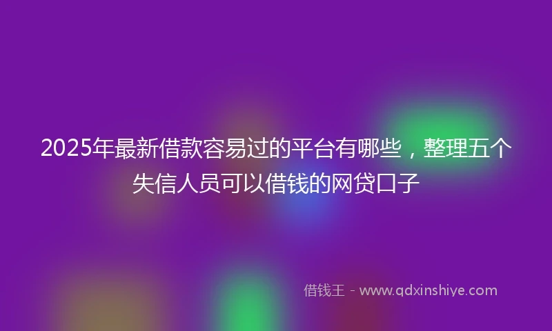 2025年最新借款容易过的平台有哪些，整理五个失信人员可以借钱的网贷口子