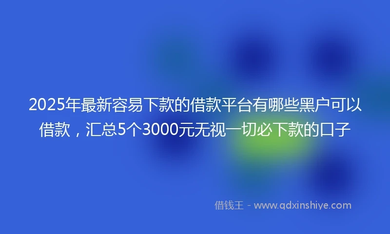2025年最新容易下款的借款平台有哪些黑户可以借款，汇总5个3000元无视一切必下款的口子