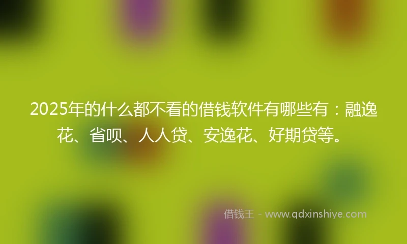 2025年的什么都不看的借钱软件有哪些有：融逸花、省呗、人人贷、安逸花、好期贷等。