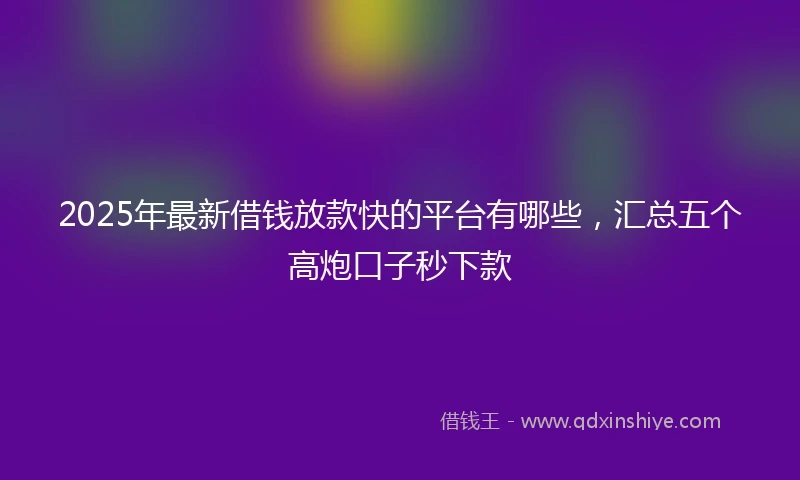 2025年最新借钱放款快的平台有哪些，汇总五个高炮口子秒下款