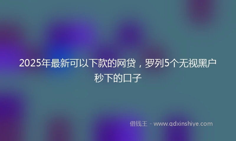 2025年最新可以下款的网贷，罗列5个无视黑户秒下的口子