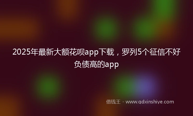 2025年最新大额花呗app下载,罗列5个征信不好负债高的app