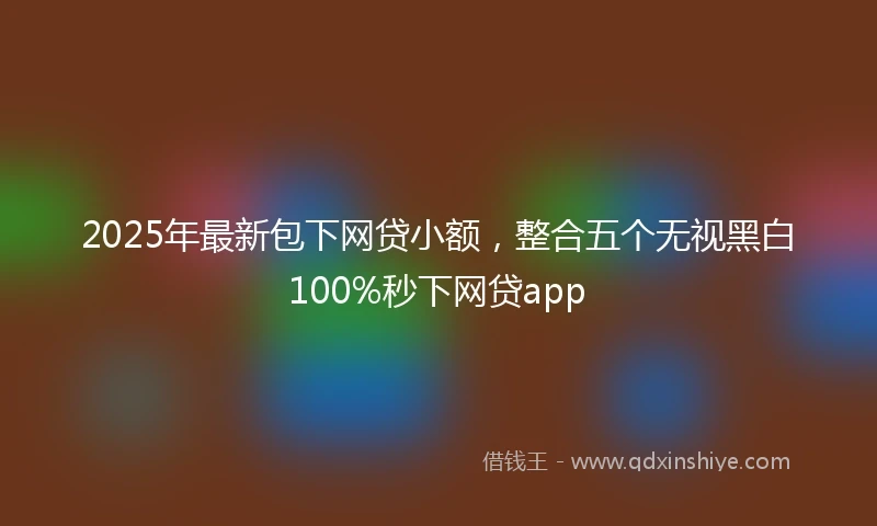 2025年最新包下网贷小额，整合五个无视黑白100%秒下网贷app